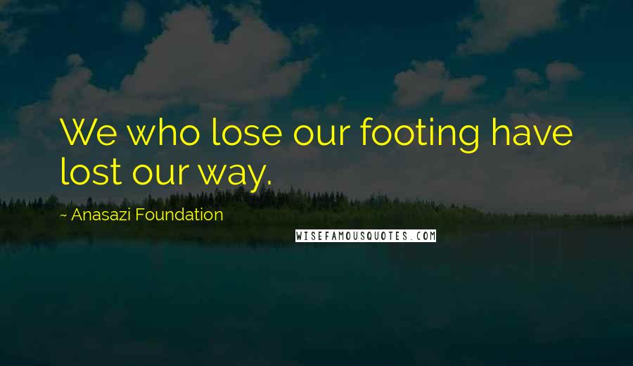 Anasazi Foundation Quotes: We who lose our footing have lost our way.