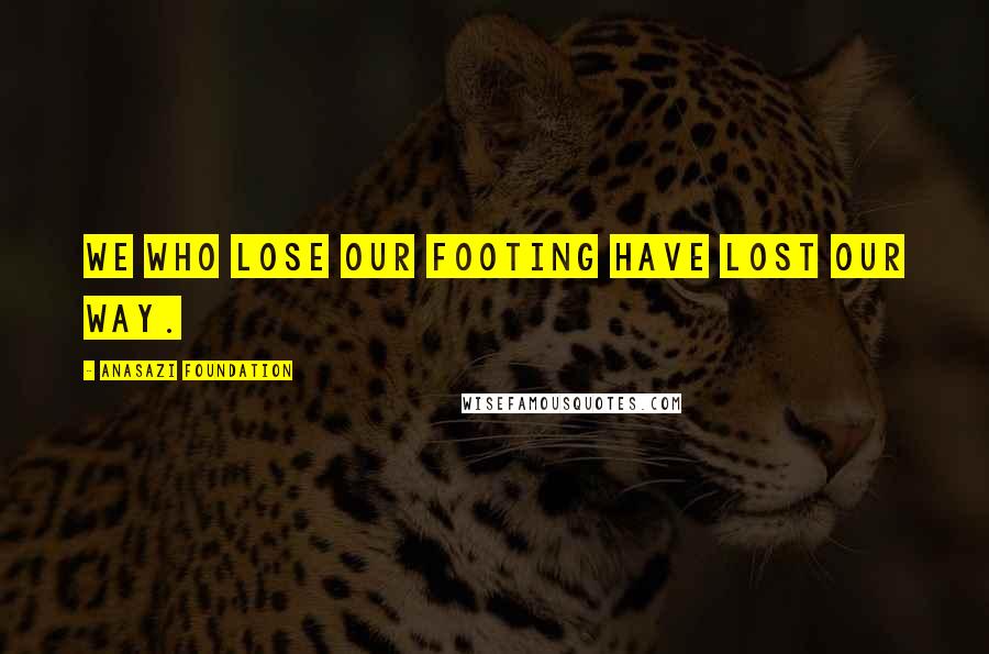 Anasazi Foundation Quotes: We who lose our footing have lost our way.