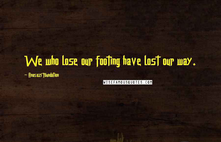 Anasazi Foundation Quotes: We who lose our footing have lost our way.