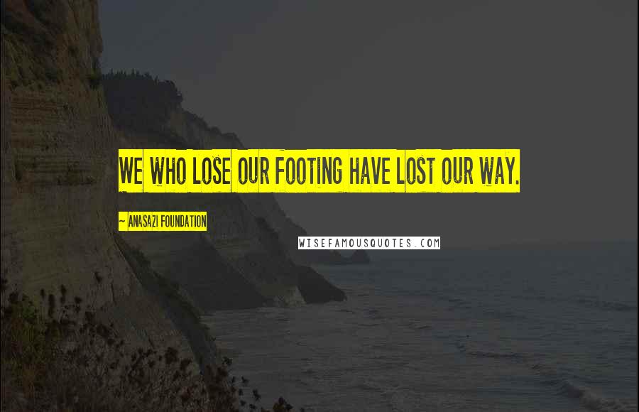 Anasazi Foundation Quotes: We who lose our footing have lost our way.