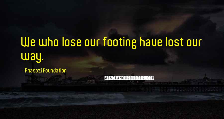 Anasazi Foundation Quotes: We who lose our footing have lost our way.