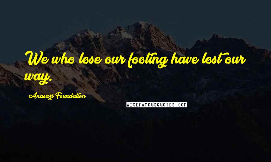 Anasazi Foundation Quotes: We who lose our footing have lost our way.