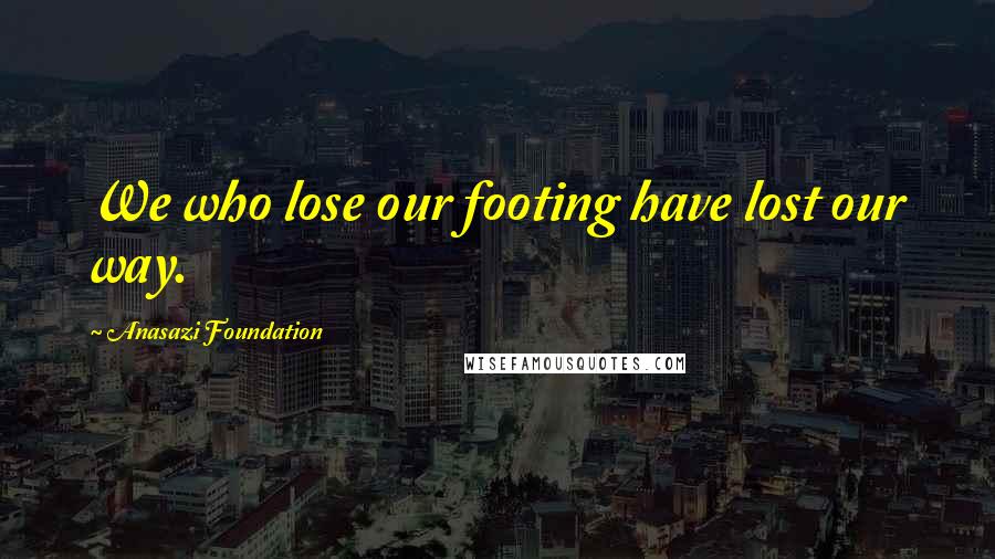 Anasazi Foundation Quotes: We who lose our footing have lost our way.