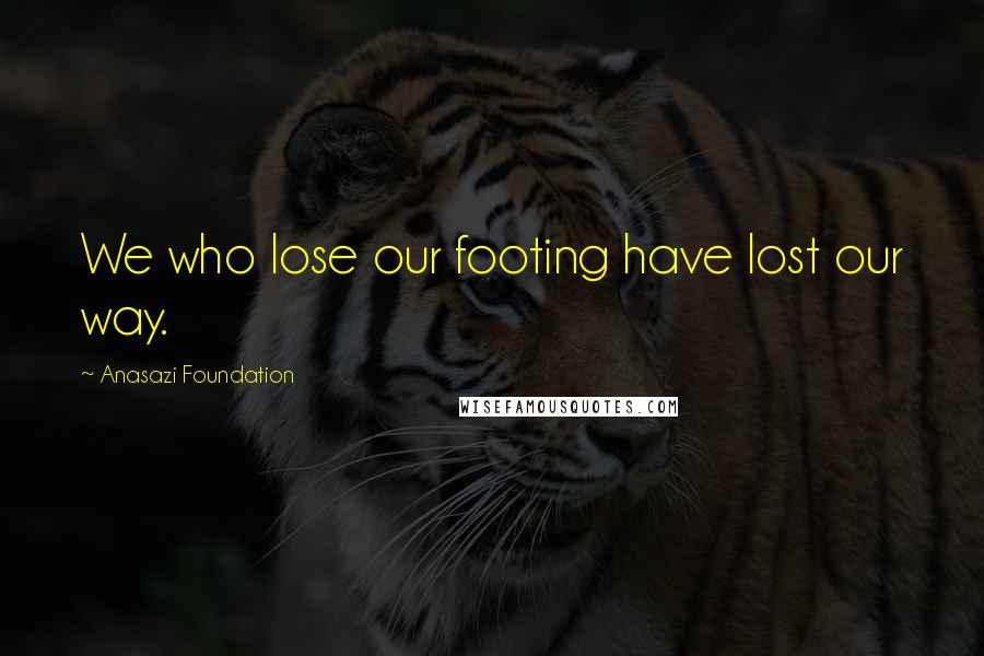 Anasazi Foundation Quotes: We who lose our footing have lost our way.