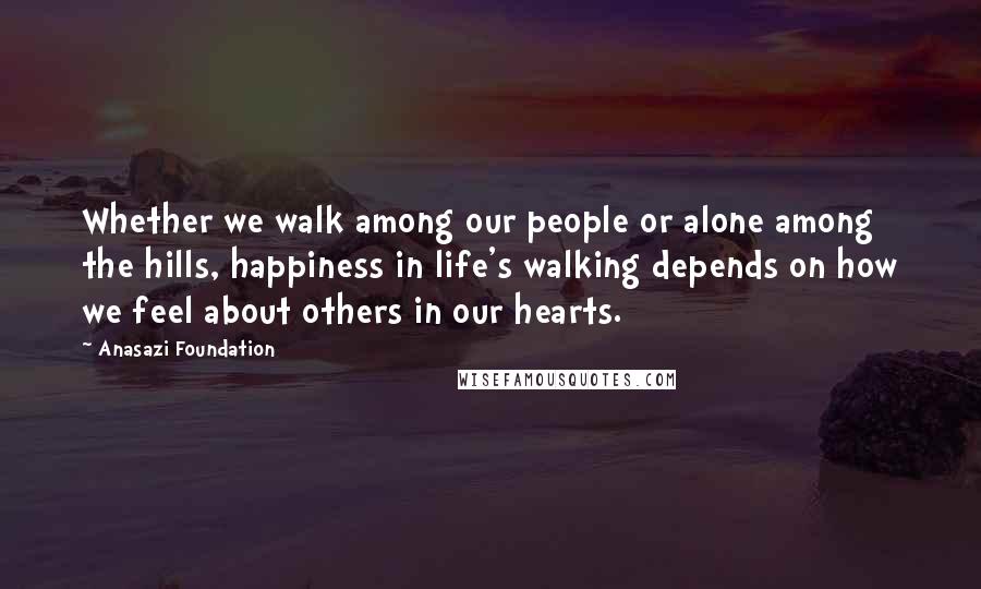 Anasazi Foundation Quotes: Whether we walk among our people or alone among the hills, happiness in life's walking depends on how we feel about others in our hearts.