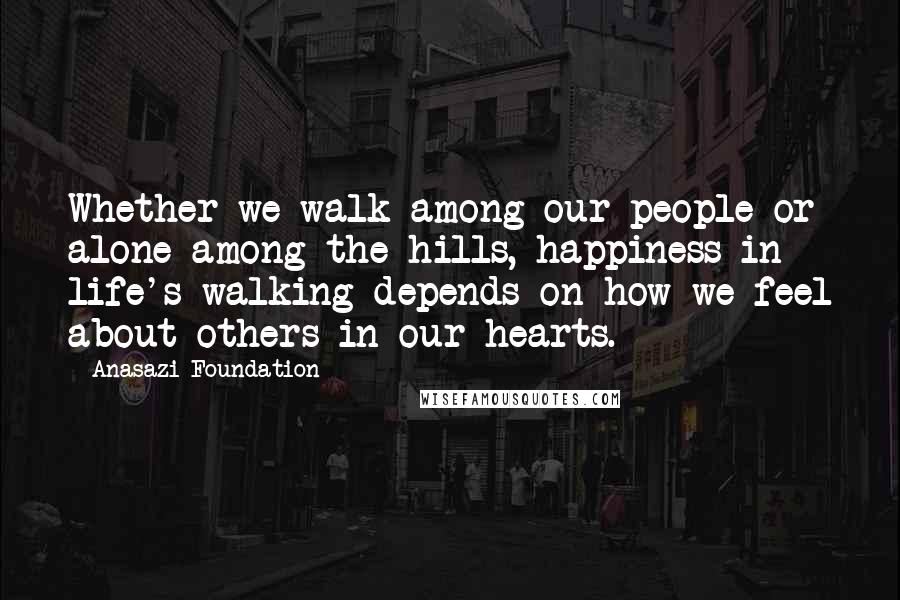 Anasazi Foundation Quotes: Whether we walk among our people or alone among the hills, happiness in life's walking depends on how we feel about others in our hearts.