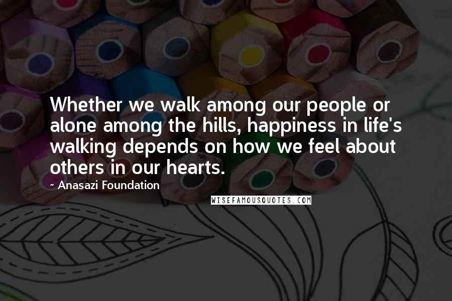 Anasazi Foundation Quotes: Whether we walk among our people or alone among the hills, happiness in life's walking depends on how we feel about others in our hearts.