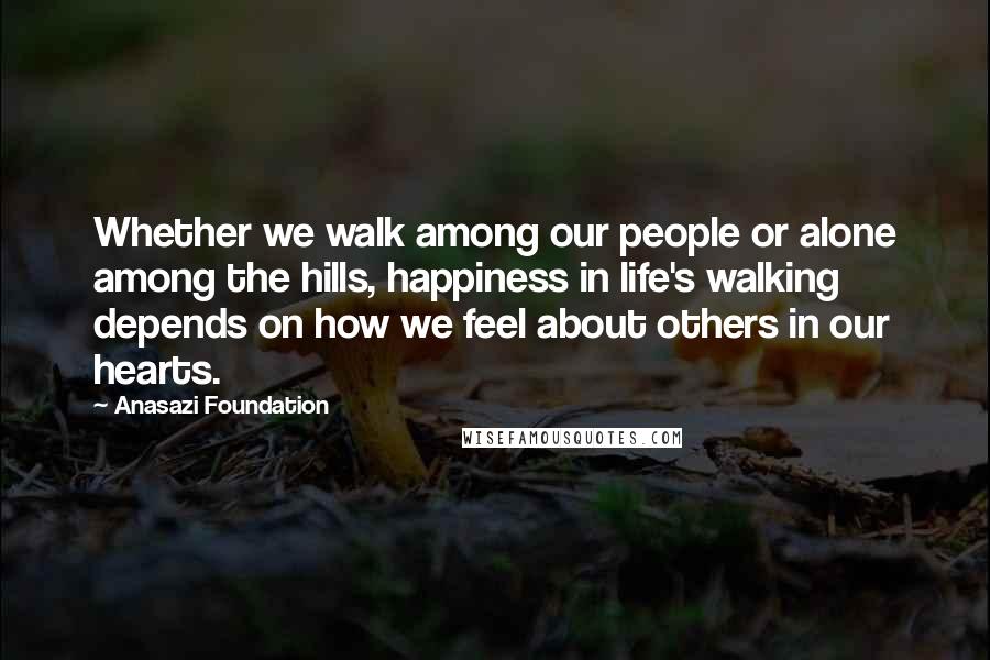 Anasazi Foundation Quotes: Whether we walk among our people or alone among the hills, happiness in life's walking depends on how we feel about others in our hearts.