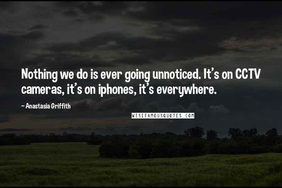 Anastasia Griffith Quotes: Nothing we do is ever going unnoticed. It's on CCTV cameras, it's on iphones, it's everywhere.