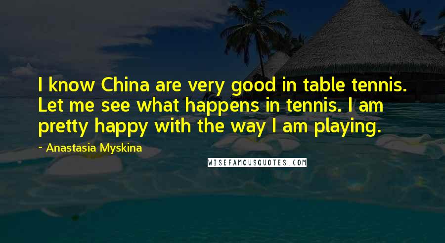 Anastasia Myskina Quotes: I know China are very good in table tennis. Let me see what happens in tennis. I am pretty happy with the way I am playing.
