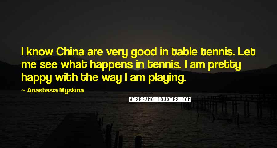 Anastasia Myskina Quotes: I know China are very good in table tennis. Let me see what happens in tennis. I am pretty happy with the way I am playing.