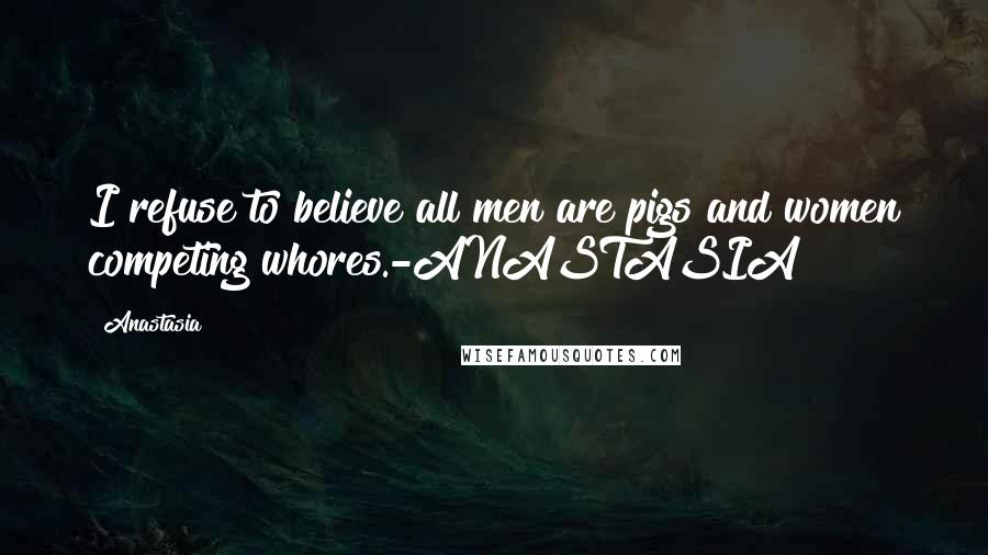 Anastasia Quotes: I refuse to believe all men are pigs and women competing whores.-ANASTASIA