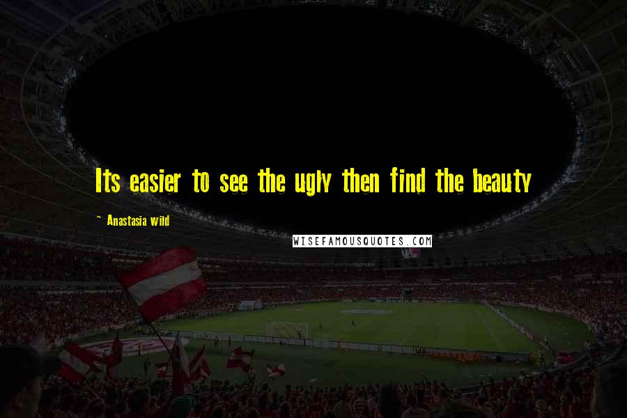 Anastasia Wild Quotes: Its easier to see the ugly then find the beauty