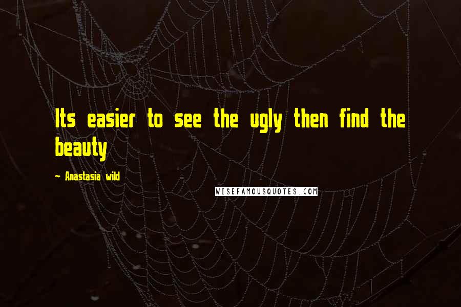 Anastasia Wild Quotes: Its easier to see the ugly then find the beauty