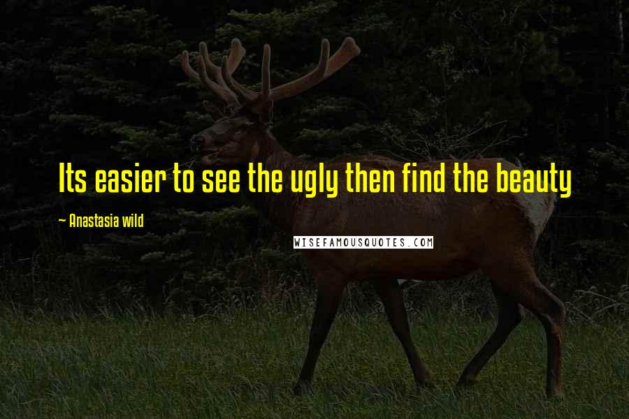 Anastasia Wild Quotes: Its easier to see the ugly then find the beauty