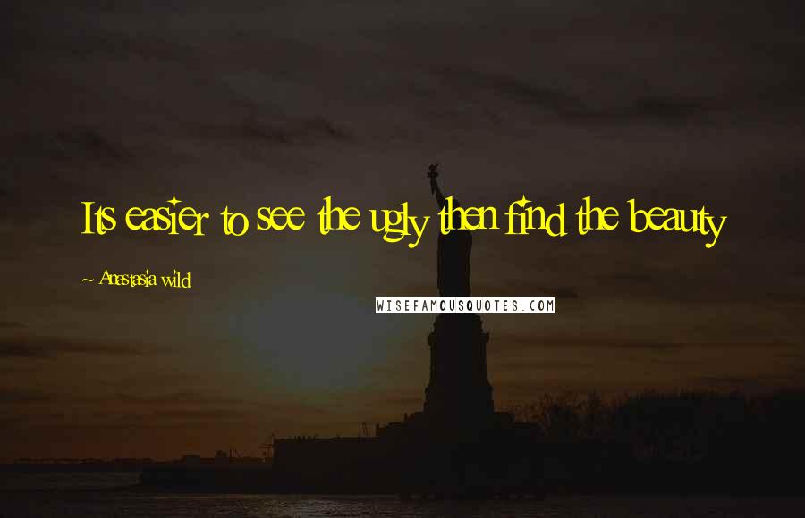 Anastasia Wild Quotes: Its easier to see the ugly then find the beauty