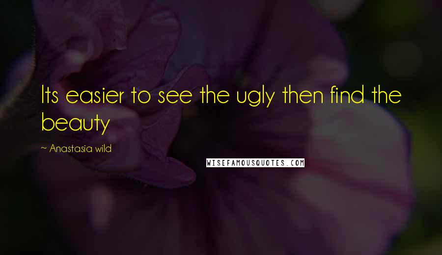 Anastasia Wild Quotes: Its easier to see the ugly then find the beauty