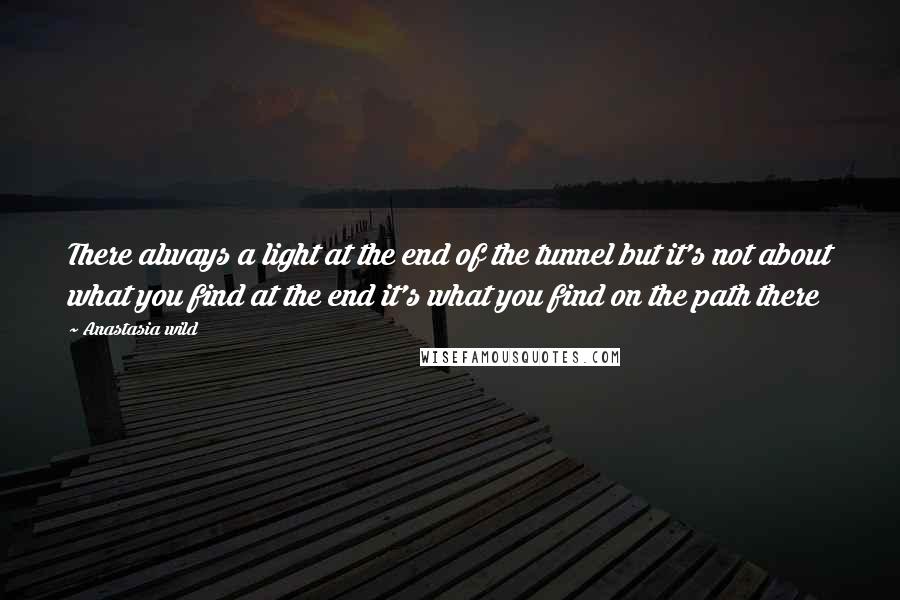 Anastasia Wild Quotes: There always a light at the end of the tunnel but it's not about what you find at the end it's what you find on the path there