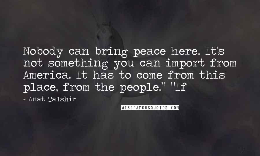 Anat Talshir Quotes: Nobody can bring peace here. It's not something you can import from America. It has to come from this place, from the people." "If