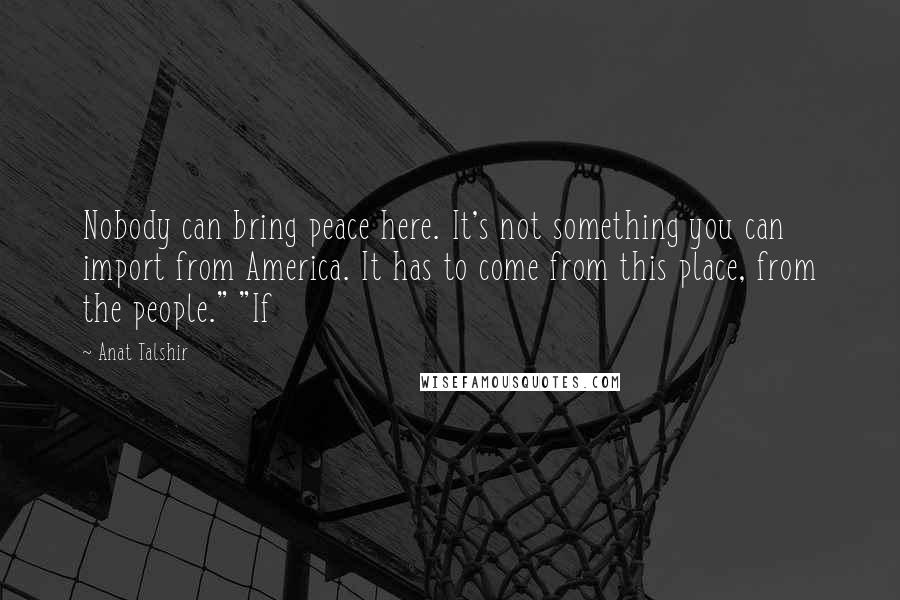 Anat Talshir Quotes: Nobody can bring peace here. It's not something you can import from America. It has to come from this place, from the people." "If