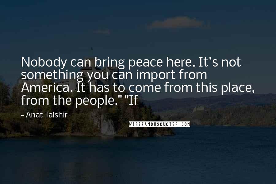 Anat Talshir Quotes: Nobody can bring peace here. It's not something you can import from America. It has to come from this place, from the people." "If