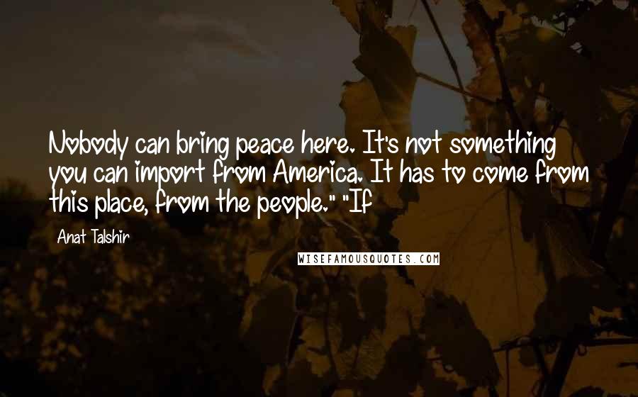 Anat Talshir Quotes: Nobody can bring peace here. It's not something you can import from America. It has to come from this place, from the people." "If