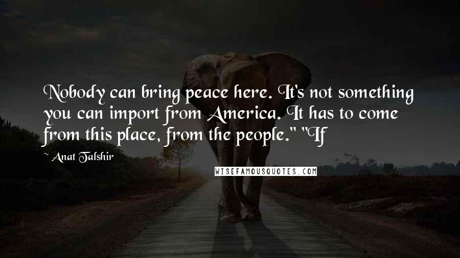 Anat Talshir Quotes: Nobody can bring peace here. It's not something you can import from America. It has to come from this place, from the people." "If