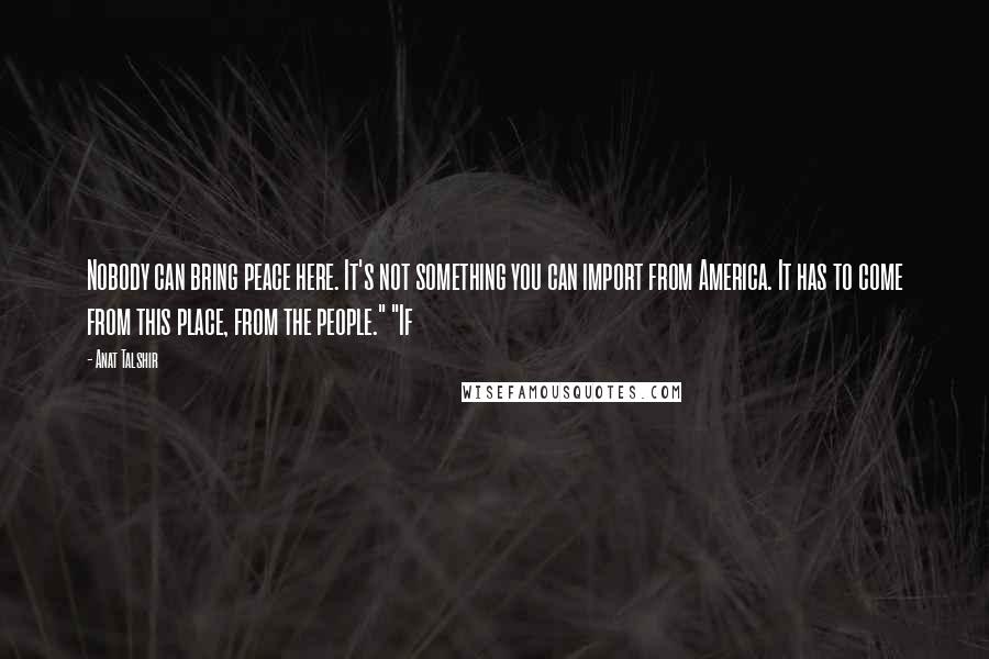 Anat Talshir Quotes: Nobody can bring peace here. It's not something you can import from America. It has to come from this place, from the people." "If