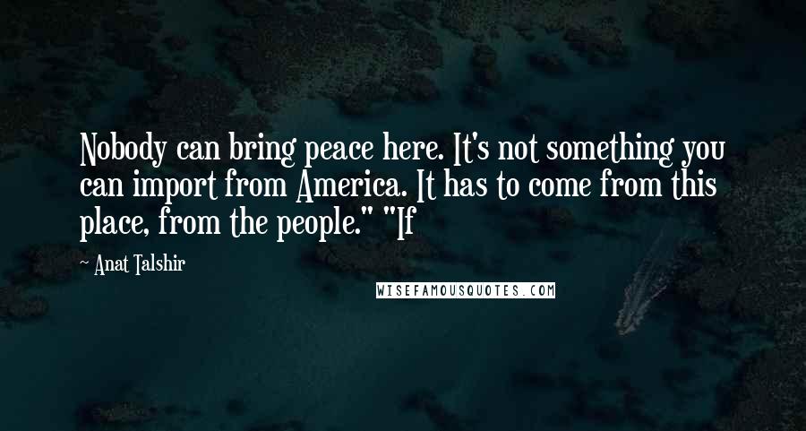 Anat Talshir Quotes: Nobody can bring peace here. It's not something you can import from America. It has to come from this place, from the people." "If