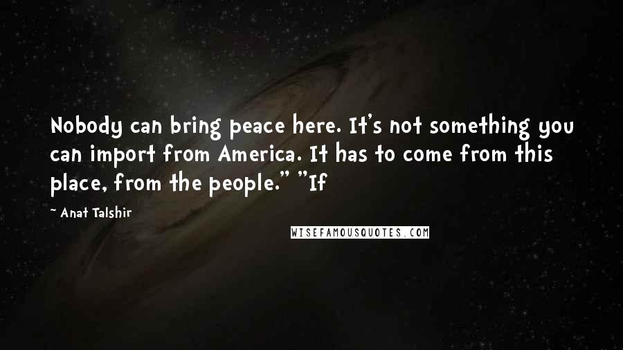 Anat Talshir Quotes: Nobody can bring peace here. It's not something you can import from America. It has to come from this place, from the people." "If