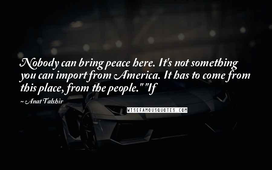 Anat Talshir Quotes: Nobody can bring peace here. It's not something you can import from America. It has to come from this place, from the people." "If