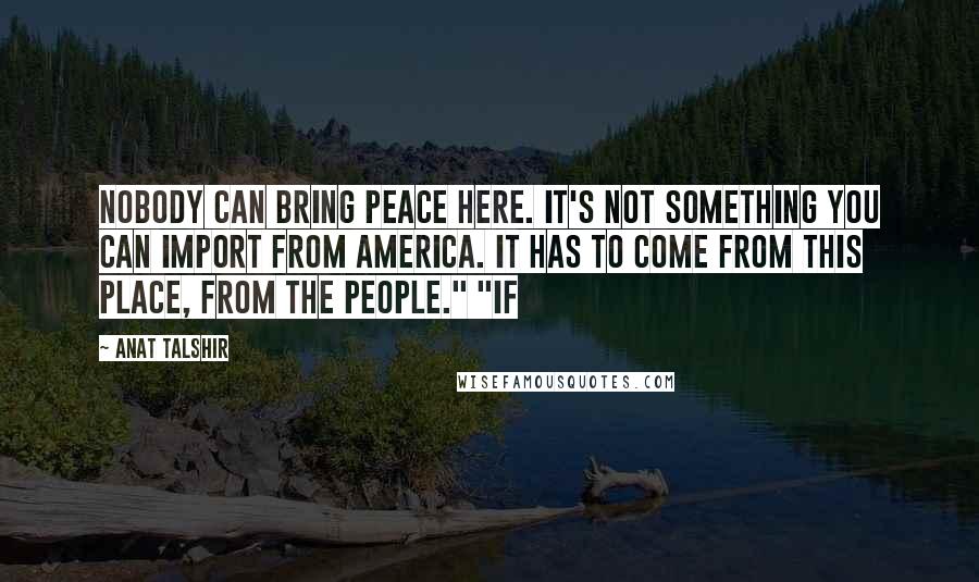 Anat Talshir Quotes: Nobody can bring peace here. It's not something you can import from America. It has to come from this place, from the people." "If