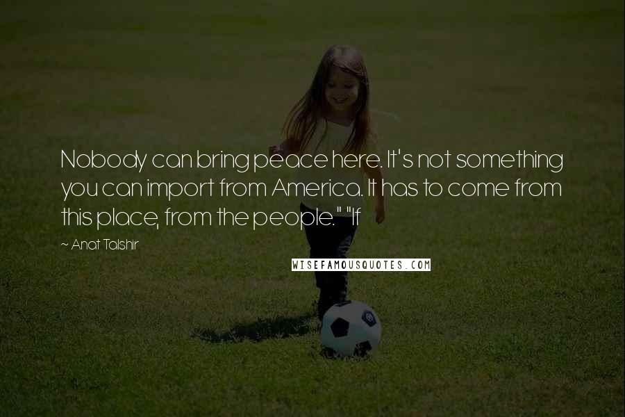 Anat Talshir Quotes: Nobody can bring peace here. It's not something you can import from America. It has to come from this place, from the people." "If
