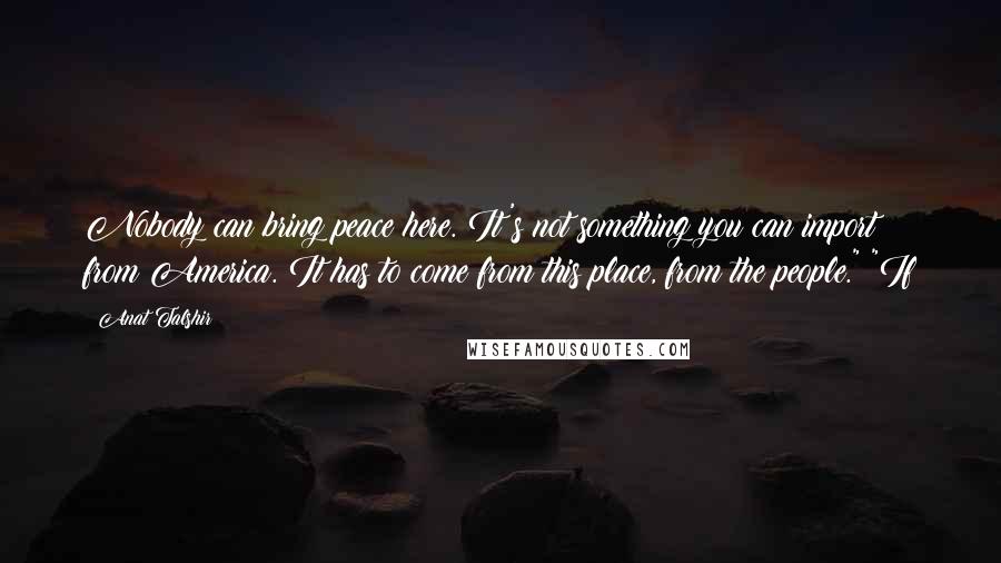 Anat Talshir Quotes: Nobody can bring peace here. It's not something you can import from America. It has to come from this place, from the people." "If