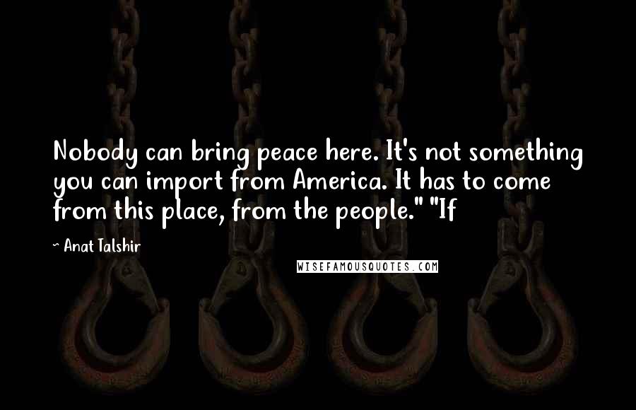 Anat Talshir Quotes: Nobody can bring peace here. It's not something you can import from America. It has to come from this place, from the people." "If