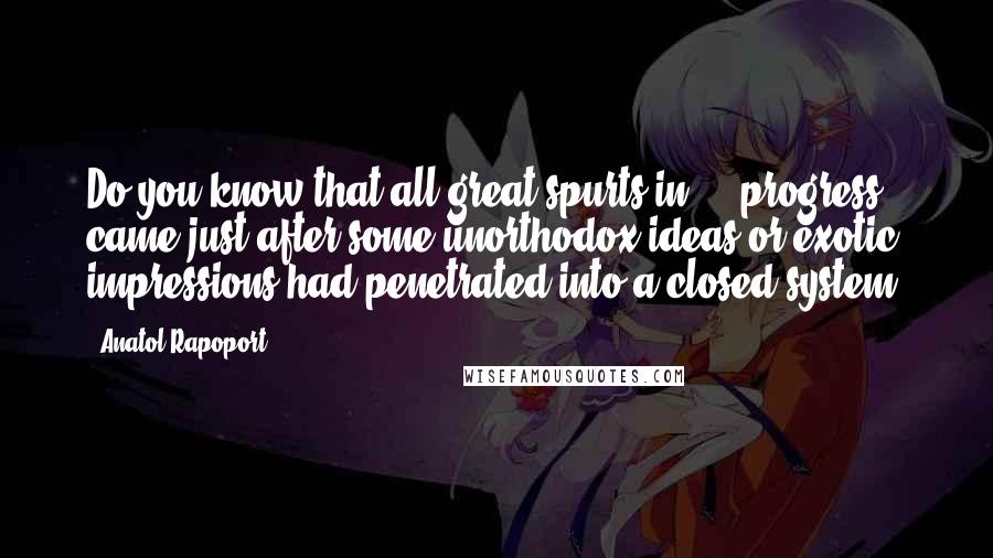 Anatol Rapoport Quotes: Do you know that all great spurts in ... progress came just after some unorthodox ideas or exotic impressions had penetrated into a closed system?