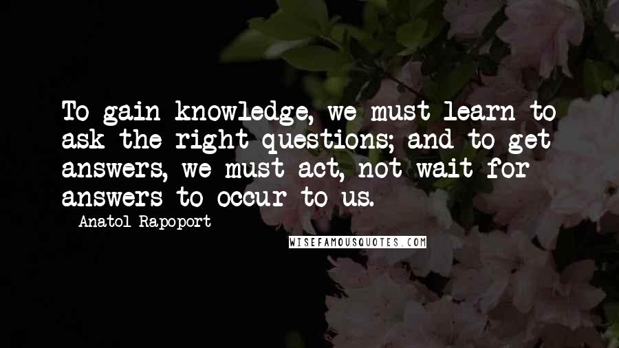 Anatol Rapoport Quotes: To gain knowledge, we must learn to ask the right questions; and to get answers, we must act, not wait for answers to occur to us.