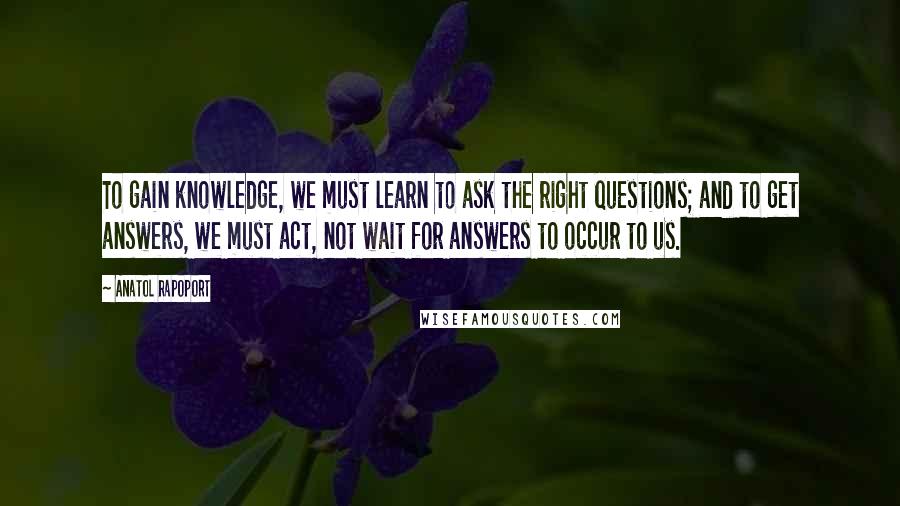 Anatol Rapoport Quotes: To gain knowledge, we must learn to ask the right questions; and to get answers, we must act, not wait for answers to occur to us.