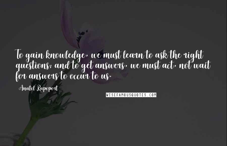 Anatol Rapoport Quotes: To gain knowledge, we must learn to ask the right questions; and to get answers, we must act, not wait for answers to occur to us.