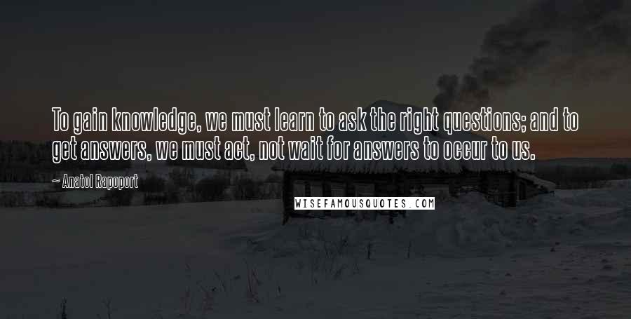 Anatol Rapoport Quotes: To gain knowledge, we must learn to ask the right questions; and to get answers, we must act, not wait for answers to occur to us.