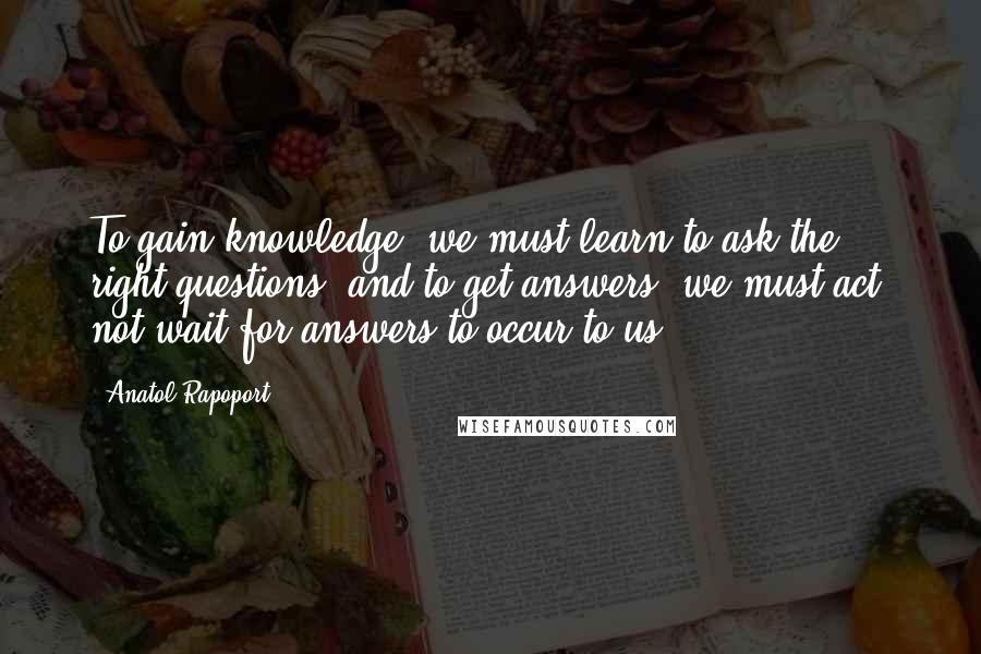 Anatol Rapoport Quotes: To gain knowledge, we must learn to ask the right questions; and to get answers, we must act, not wait for answers to occur to us.