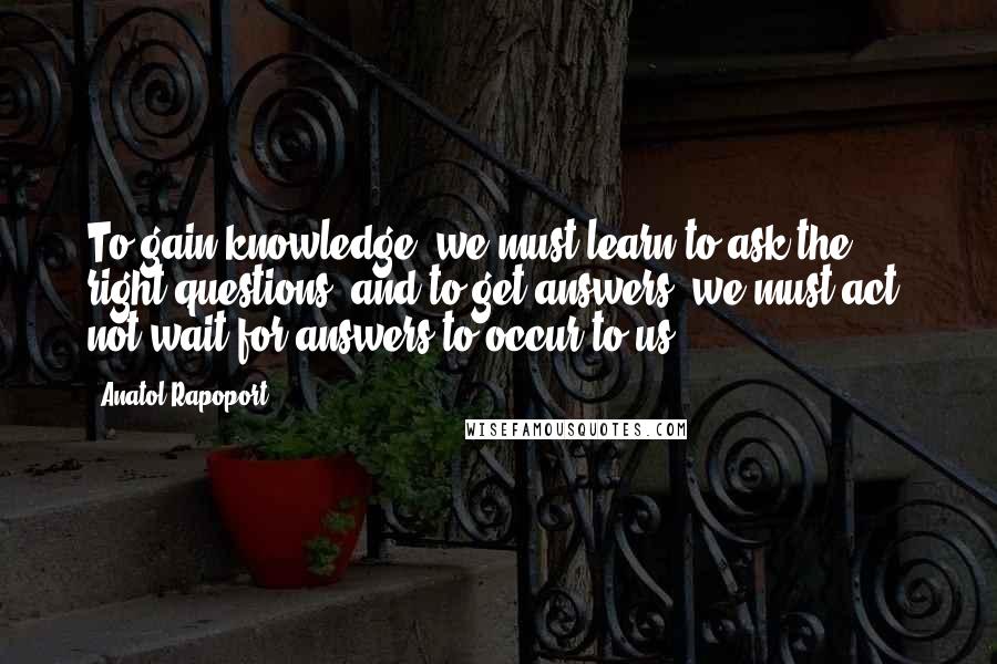 Anatol Rapoport Quotes: To gain knowledge, we must learn to ask the right questions; and to get answers, we must act, not wait for answers to occur to us.