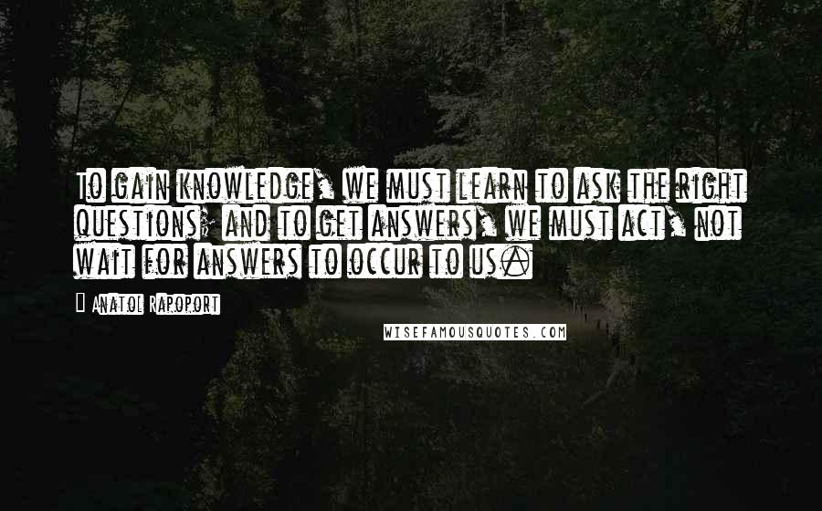 Anatol Rapoport Quotes: To gain knowledge, we must learn to ask the right questions; and to get answers, we must act, not wait for answers to occur to us.