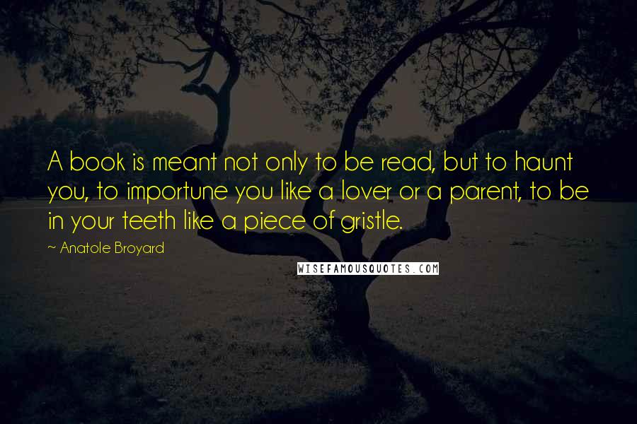 Anatole Broyard Quotes: A book is meant not only to be read, but to haunt you, to importune you like a lover or a parent, to be in your teeth like a piece of gristle.