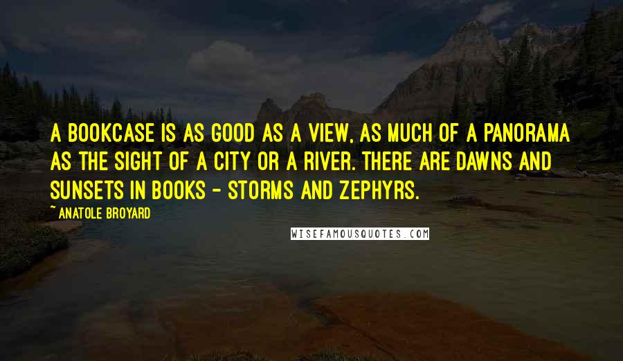 Anatole Broyard Quotes: A bookcase is as good as a view, as much of a panorama as the sight of a city or a river. There are dawns and sunsets in books - storms and zephyrs.