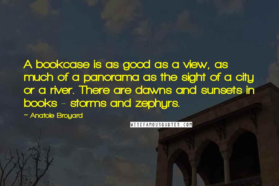 Anatole Broyard Quotes: A bookcase is as good as a view, as much of a panorama as the sight of a city or a river. There are dawns and sunsets in books - storms and zephyrs.