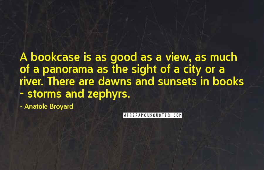 Anatole Broyard Quotes: A bookcase is as good as a view, as much of a panorama as the sight of a city or a river. There are dawns and sunsets in books - storms and zephyrs.