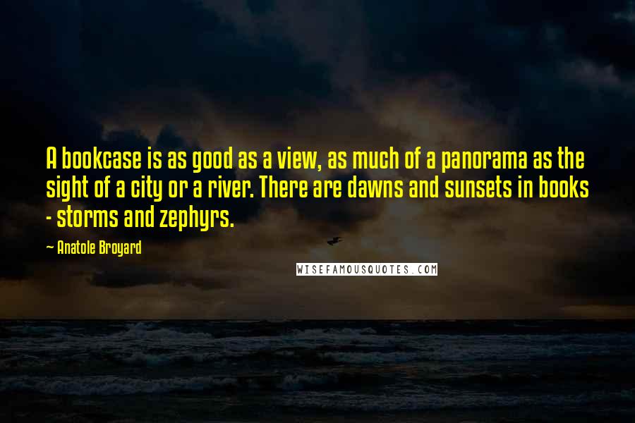 Anatole Broyard Quotes: A bookcase is as good as a view, as much of a panorama as the sight of a city or a river. There are dawns and sunsets in books - storms and zephyrs.