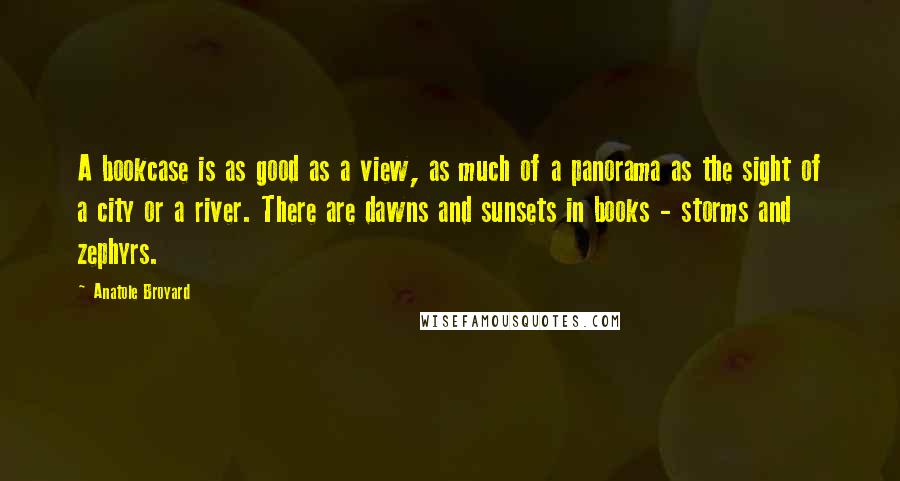 Anatole Broyard Quotes: A bookcase is as good as a view, as much of a panorama as the sight of a city or a river. There are dawns and sunsets in books - storms and zephyrs.