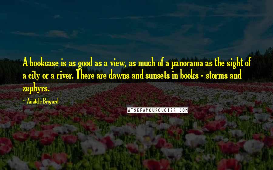 Anatole Broyard Quotes: A bookcase is as good as a view, as much of a panorama as the sight of a city or a river. There are dawns and sunsets in books - storms and zephyrs.